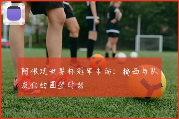 阿根廷世界杯冠军专访：梅西与队友们的圆梦时刻