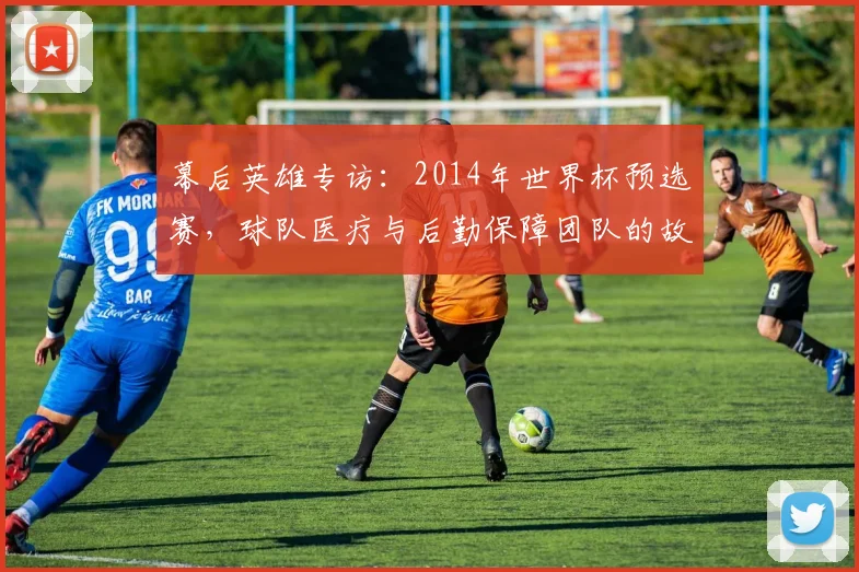 幕后英雄专访：2014年世界杯预选赛，球队医疗与后勤保障团队的故事